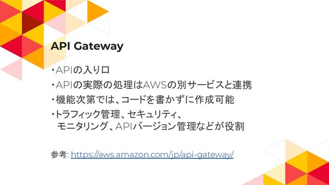 API Gateway
・APIの入り口
・APIの実際の処理はAWSの別サービスと連携
・機能次第では、コードを書かずに作成可能
・トラフィック管理、セキュリティ、
　モニタリング、APIバージョン管理などが役割
参考: https://aws.amazon.com/jp/api-gateway/
