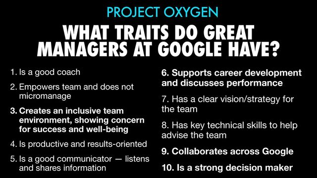 WHAT TRAITS DO GREAT
MANAGERS AT GOOGLE HAVE?
1. Is a good coach

2. Empowers team and does not
micromanage

3. Creates an inclusive team
environment, showing concern
for success and well-being
4. Is productive and results-oriented

5. Is a good communicator — listens
and shares information
PROJECT OXYGEN
6. Supports career development
and discusses performance
7. Has a clear vision/strategy for
the team

8. Has key technical skills to help
advise the team

9. Collaborates across Google
10. Is a strong decision maker
