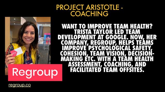 WANT TO IMPROVE TEAM HEALTH?
TRISTA TAYLOR LED TEAM
DEVELOPMENT AT GOOGLE. NOW, HER
COMPANY, REGROUP, HELPS TEAMS
IMPROVE PSYCHOLOGICAL SAFETY,
COHESION, TEAM VISION, DECISION-
MAKING ETC. WITH A TEAM HEALTH
ASSESSMENT, COACHING, AND
FACILITATED TEAM OFFSITES.
PROJECT ARISTOTLE -
COACHING
regroup.co
