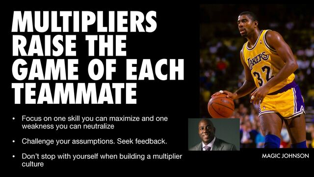 MULTIPLIERS
RAISE THE
GAME OF EACH
TEAMMATE
MAGIC JOHNSON
• Focus on one skill you can maximize and one
weakness you can neutralize

• Challenge your assumptions. Seek feedback.

• Don’t stop with yourself when building a multiplier
culture
