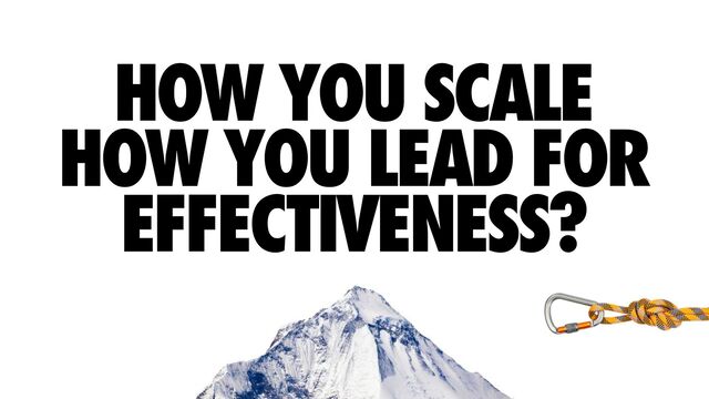 HOW YOU SCALE
HOW YOU LEAD FOR
EFFECTIVENESS?
