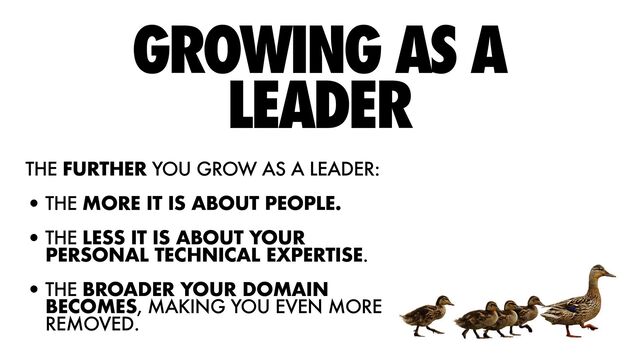 GROWING AS A
LEADER
THE FURTHER YOU GROW AS A LEADER:


•THE MORE IT IS ABOUT PEOPLE.


•THE LESS IT IS ABOUT YOUR
PERSONAL TECHNICAL EXPERTISE.


•THE BROADER YOUR DOMAIN
BECOMES, MAKING YOU EVEN MORE
REMOVED.
