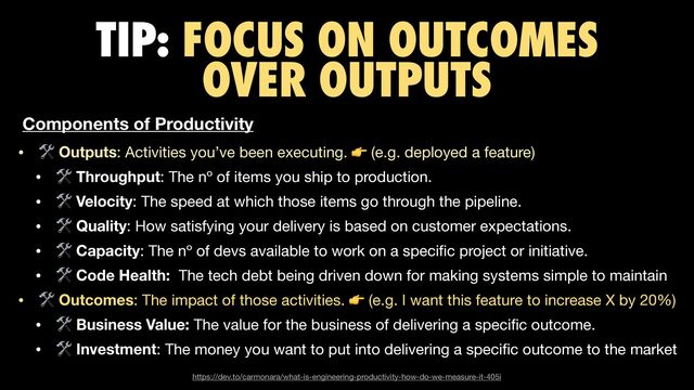 TIP: FOCUS ON OUTCOMES
OVER OUTPUTS
• 🛠 Outputs: Activities you’ve been executing. 👉 (e.g. deployed a feature)

• 🛠 Throughput: The nº of items you ship to production.

• 🛠 Velocity: The speed at which those items go through the pipeline.

• 🛠 Quality: How satisfying your delivery is based on customer expectations.

• 🛠 Capacity: The nº of devs available to work on a speci
fi
c project or initiative.

• 🛠 Code Health: The tech debt being driven down for making systems simple to maintain

• 🛠 Outcomes: The impact of those activities. 👉 (e.g. I want this feature to increase X by 20%)

• 🛠 Business Value: The value for the business of delivering a speci
fi
c outcome. 

• 🛠 Investment: The money you want to put into delivering a speci
fi
c outcome to the market
https://dev.to/carmonara/what-is-engineering-productivity-how-do-we-measure-it-405i
Components of Productivity
