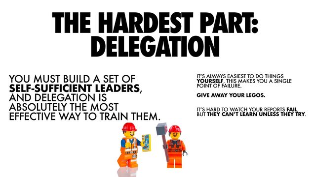 YOU MUST BUILD A SET OF
SELF-SUFFICIENT LEADERS,
AND DELEGATION IS
ABSOLUTELY THE MOST
EFFECTIVE WAY TO TRAIN THEM.
THE HARDEST PART:
DELEGATION


IT’S ALWAYS EASIEST TO DO THINGS
YOURSELF. THIS MAKES YOU A SINGLE
POINT OF FAILURE.


GIVE AWAY YOUR LEGOS.


IT’S HARD TO WATCH YOUR REPORTS FAIL,
BUT THEY CAN’T LEARN UNLESS THEY TRY.


