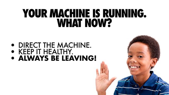 YOUR MACHINE IS RUNNING.
WHAT NOW?


• DIRECT THE MACHINE.


• KEEP IT HEALTHY.


• ALWAYS BE LEAVING!
