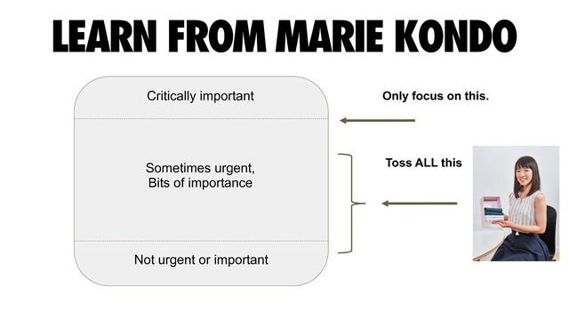 LEARN FROM MARIE KONDO
Critically important
Not urgent or important
Sometimes urgent,


Bits of importance
Toss ALL this
Only focus on this.
