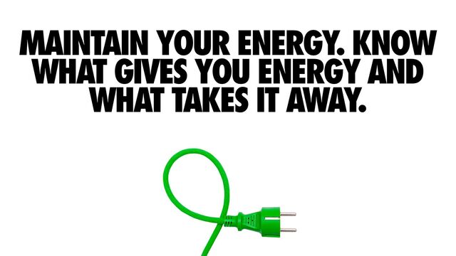 MAINTAIN YOUR ENERGY. KNOW
WHAT GIVES YOU ENERGY AND
WHAT TAKES IT AWAY.
