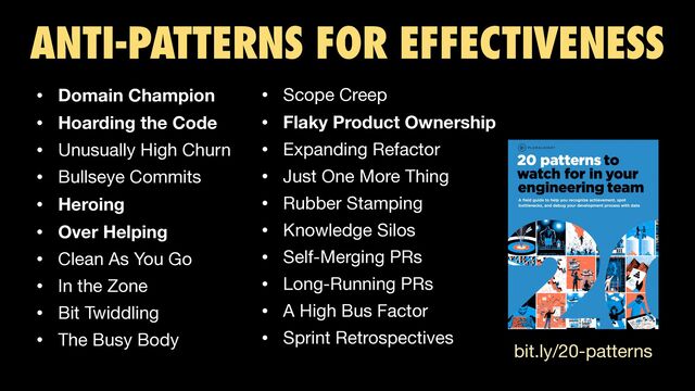 ANTI-PATTERNS FOR EFFECTIVENESS
• Domain Champion
• Hoarding the Code
• Unusually High Churn 

• Bullseye Commits 

• Heroing
• Over Helping
• Clean As You Go 

• In the Zone 

• Bit Twiddling 

• The Busy Body
• Scope Creep 

• Flaky Product Ownership
• Expanding Refactor 

• Just One More Thing 

• Rubber Stamping 

• Knowledge Silos 

• Self-Merging PRs 

• Long-Running PRs 

• A High Bus Factor 

• Sprint Retrospectives
bit.ly/20-patterns
