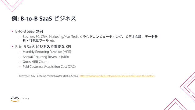 例: B-to-B SaaS ビジネス
• B-to-B SaaS の例
− Business EC, CRM, Marketing/Mar-Tech, クラウドコンピューティング、ビデオ会議、データ分
析・可視化ツール, etc.
• B-to-B SaaS ビジネスで重要な KPI
− Monthly Recurring Revenue (MRR)
− Annual Recurring Revenue (ARR)
− Gross MRR Churn
− Paid Customer Acquisition Cost (CAC)
Reference: Any Hariharan, Y Combinator Startup School https://review.foundx.jp/entry/nine-business-models-and-the-metrics
