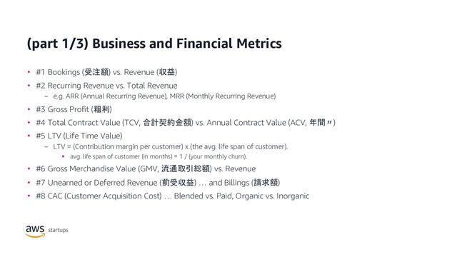 (part 1/3) Business and Financial Metrics
• #1 Bookings (受注額) vs. Revenue (収益)
• #2 Recurring Revenue vs. Total Revenue
− e.g. ARR (Annual Recurring Revenue), MRR (Monthly Recurring Revenue)
• #3 Gross Profit (粗利)
• #4 Total Contract Value (TCV, 合計契約金額) vs. Annual Contract Value (ACV, 年間〃)
• #5 LTV (Life Time Value)
− LTV = (Contribution margin per customer) x (the avg. life span of customer).
§ avg. life span of customer (in months) = 1 / (your monthly churn).
• #6 Gross Merchandise Value (GMV, 流通取引総額) vs. Revenue
• #7 Unearned or Deferred Revenue (前受収益) … and Billings (請求額)
• #8 CAC (Customer Acquisition Cost) … Blended vs. Paid, Organic vs. Inorganic
