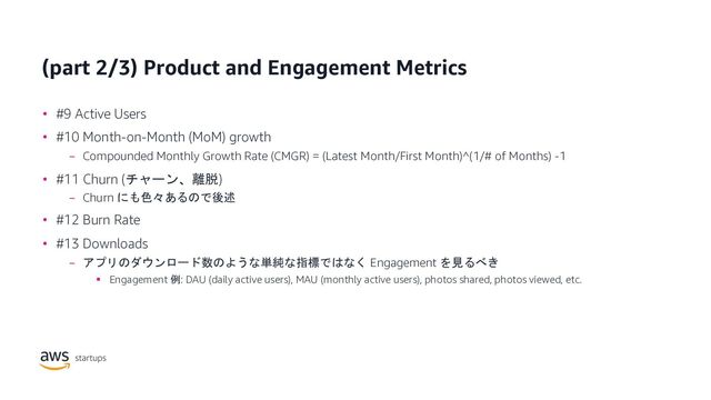 (part 2/3) Product and Engagement Metrics
• #9 Active Users
• #10 Month-on-Month (MoM) growth
− Compounded Monthly Growth Rate (CMGR) = (Latest Month/First Month)^(1/# of Months) -1
• #11 Churn (チャーン、離脱)
− Churn にも色々あるので後述
• #12 Burn Rate
• #13 Downloads
− アプリのダウンロード数のような単純な指標ではなく Engagement を見るべき
§ Engagement 例: DAU (daily active users), MAU (monthly active users), photos shared, photos viewed, etc.
