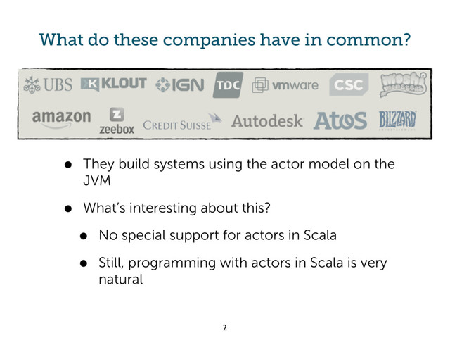 What do these companies have in common?
• They build systems using the actor model on the
JVM
• What’s interesting about this?
• No special support for actors in Scala
• Still, programming with actors in Scala is very
natural
2
