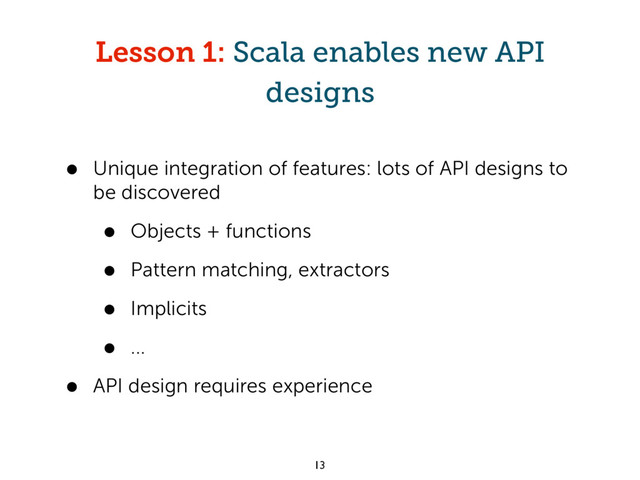 Lesson 1: Scala enables new API
designs
• Unique integration of features: lots of API designs to
be discovered
• Objects + functions
• Pattern matching, extractors
• Implicits
• ...
• API design requires experience
13

