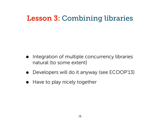 Lesson 3: Combining libraries
• Integration of multiple concurrency libraries
natural (to some extent)
• Developers will do it anyway (see ECOOP’13)
• Have to play nicely together
15
