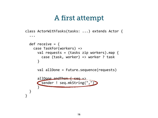 class ActorWithTasks(tasks: ...) extends Actor {
...
def receive = {
case TaskFor(workers) =>
val requests = (tasks zip workers).map {
case (task, worker) => worker ? task
}
val allDone = Future.sequence(requests)
allDone andThen { seq =>
sender ! seq.mkString(",")
}
}
}
16
A ﬁrst attempt

