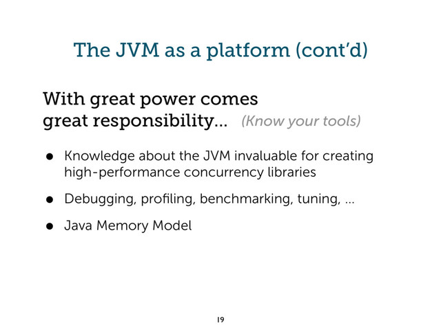 The JVM as a platform (cont’d)
• Knowledge about the JVM invaluable for creating
high-performance concurrency libraries
• Debugging, proﬁling, benchmarking, tuning, ...
• Java Memory Model
19
With great power comes
great responsibility... (Know your tools)
