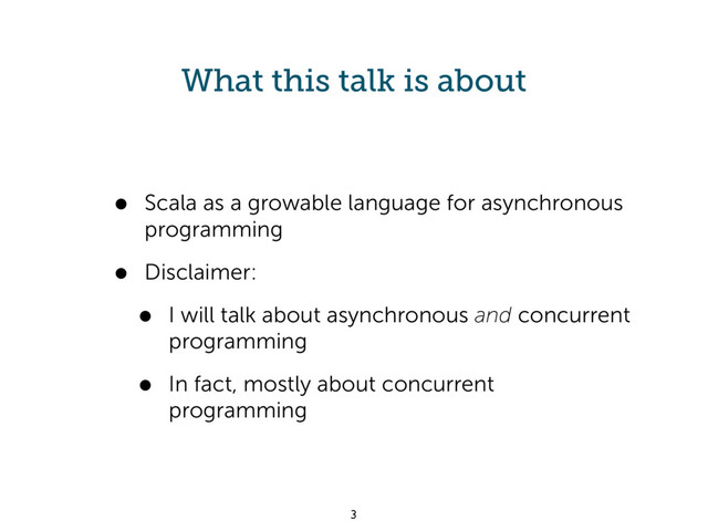 What this talk is about
• Scala as a growable language for asynchronous
programming
• Disclaimer:
• I will talk about asynchronous and concurrent
programming
• In fact, mostly about concurrent
programming
3
