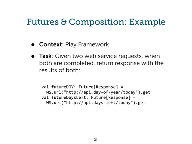 Futures & Composition: Example
• Context: Play Framework
• Task: Given two web service requests, when
both are completed, return response with the
results of both:
val futureDOY: Future[Response] =
WS.url("http://api.day-of-year/today").get
val futureDaysLeft: Future[Response] =
WS.url("http://api.days-left/today").get
21
