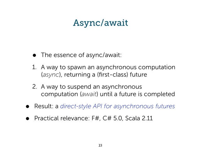 Async/await
• The essence of async/await:
1. A way to spawn an asynchronous computation
(async), returning a (ﬁrst-class) future
2. A way to suspend an asynchronous
computation (await) until a future is completed
• Result: a direct-style API for asynchronous futures
• Practical relevance: F#, C# 5.0, Scala 2.11
23
