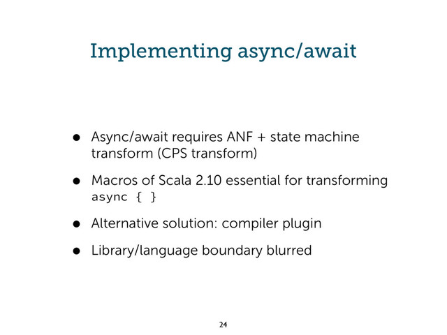 Implementing async/await
• Async/await requires ANF + state machine
transform (CPS transform)
• Macros of Scala 2.10 essential for transforming
async { }
• Alternative solution: compiler plugin
• Library/language boundary blurred
24
