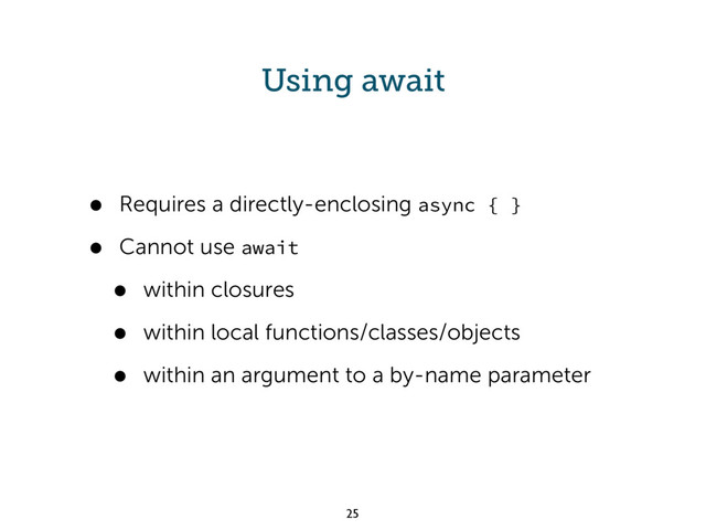 Using await
• Requires a directly-enclosing async { }
• Cannot use await
• within closures
• within local functions/classes/objects
• within an argument to a by-name parameter
25
