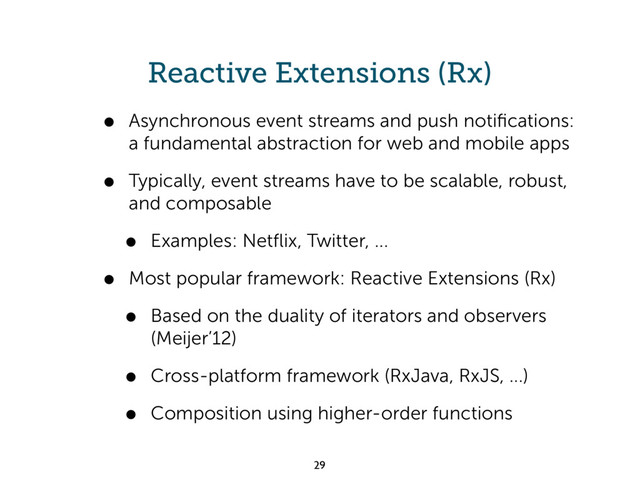 Reactive Extensions (Rx)
• Asynchronous event streams and push notiﬁcations:
a fundamental abstraction for web and mobile apps
• Typically, event streams have to be scalable, robust,
and composable
• Examples: Netﬂix, Twitter, ...
• Most popular framework: Reactive Extensions (Rx)
• Based on the duality of iterators and observers
(Meijer’12)
• Cross-platform framework (RxJava, RxJS, ...)
• Composition using higher-order functions
29
