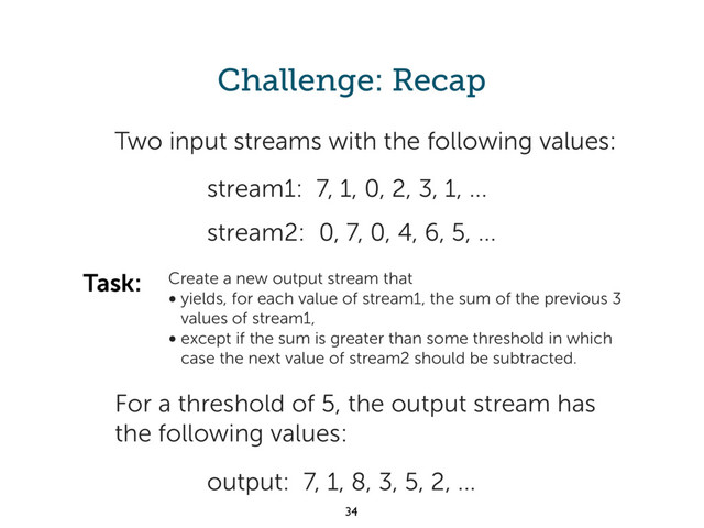 Challenge: Recap
output: 7, 1, 8, 3, 5, 2, ...
Two input streams with the following values:
stream2: 0, 7, 0, 4, 6, 5, ...
stream1: 7, 1, 0, 2, 3, 1, ...
Create a new output stream that
• yields, for each value of stream1, the sum of the previous 3
values of stream1,
• except if the sum is greater than some threshold in which
case the next value of stream2 should be subtracted.
Task:
For a threshold of 5, the output stream has
the following values:
34
