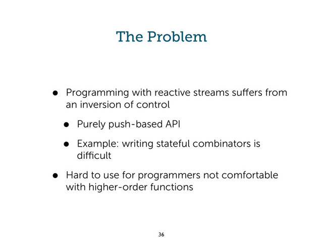 The Problem
• Programming with reactive streams suﬀers from
an inversion of control
• Purely push-based API
• Example: writing stateful combinators is
diﬃcult
• Hard to use for programmers not comfortable
with higher-order functions
36
