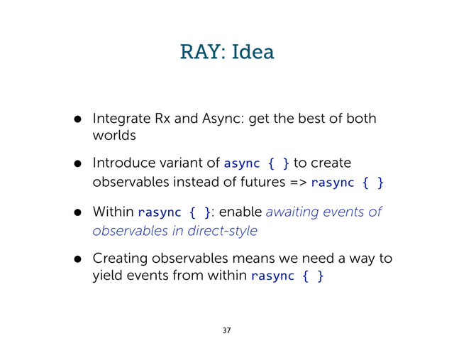 RAY: Idea
• Integrate Rx and Async: get the best of both
worlds
• Introduce variant of async { } to create
observables instead of futures => rasync { }
• Within rasync { }: enable awaiting events of
observables in direct-style
• Creating observables means we need a way to
yield events from within rasync { }
37
