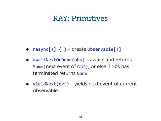 RAY: Primitives
• rasync[T] { } - create Observable[T]
• awaitNextOrDone(obs) - awaits and returns
Some(next event of obs), or else if obs has
terminated returns None
• yieldNext(evt) - yields next event of current
observable
38
