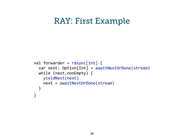 RAY: First Example
val forwarder = rasync[Int] {
var next: Option[Int] = awaitNextOrDone(stream)
while (next.nonEmpty) {
yieldNext(next)
next = awaitNextOrDone(stream)
}
}
39
