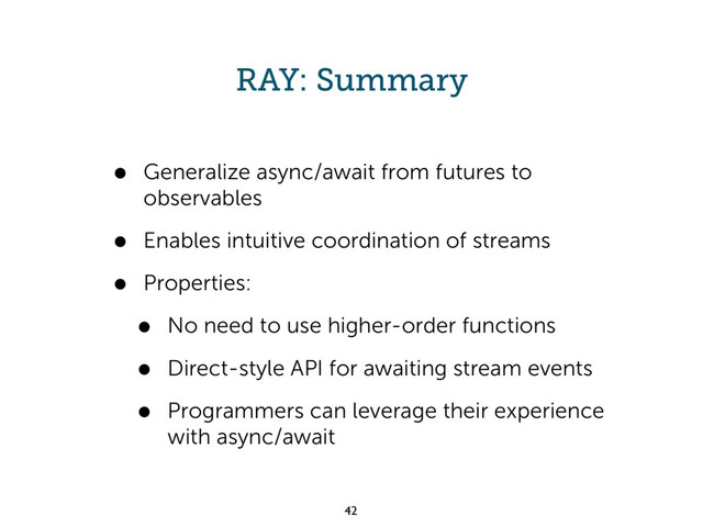 RAY: Summary
• Generalize async/await from futures to
observables
• Enables intuitive coordination of streams
• Properties:
• No need to use higher-order functions
• Direct-style API for awaiting stream events
• Programmers can leverage their experience
with async/await
42
