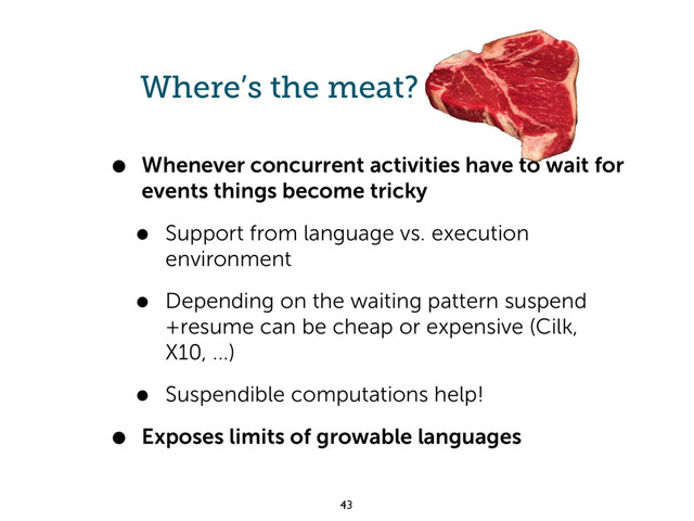 Where’s the meat?
• Whenever concurrent activities have to wait for
events things become tricky
• Support from language vs. execution
environment
• Depending on the waiting pattern suspend
+resume can be cheap or expensive (Cilk,
X10, ...)
• Suspendible computations help!
• Exposes limits of growable languages
43
