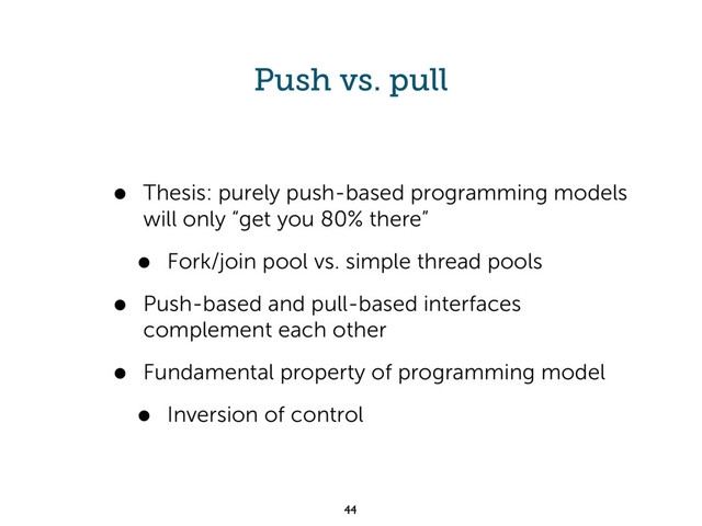 Push vs. pull
• Thesis: purely push-based programming models
will only “get you 80% there”
• Fork/join pool vs. simple thread pools
• Push-based and pull-based interfaces
complement each other
• Fundamental property of programming model
• Inversion of control
44
