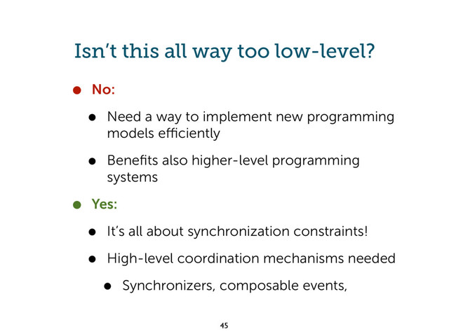 Isn’t this all way too low-level?
• No:
• Need a way to implement new programming
models eﬃciently
• Beneﬁts also higher-level programming
systems
• Yes:
• It’s all about synchronization constraints!
• High-level coordination mechanisms needed
• Synchronizers, composable events,
45
