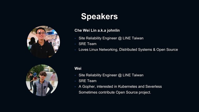 Speakers
- Site Reliability Engineer @ LINE Taiwan
- SRE Team
- Loves Linux Networking, Distributed Systems & Open Source
Che Wei Lin a.k.a johnlin
- Site Reliability Engineer @ LINE Taiwan
- SRE Team
- A Gopher, interested in Kubernetes and Severless
Sometimes contribute Open Source project.
Wei
