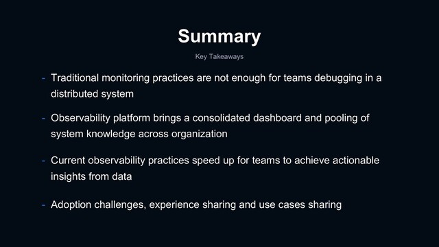 Summary
- Observability platform brings a consolidated dashboard and pooling of
system knowledge across organization
- Current observability practices speed up for teams to achieve actionable
insights from data
- Traditional monitoring practices are not enough for teams debugging in a
distributed system
Key Takeaways
- Adoption challenges, experience sharing and use cases sharing

