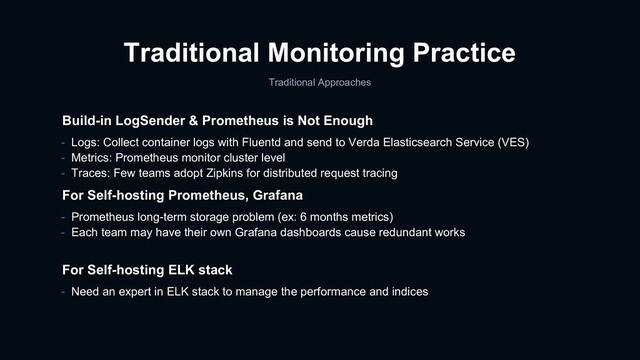 Traditional Monitoring Practice
Traditional Approaches
- Prometheus long-term storage problem (ex: 6 months metrics)
- Each team may have their own Grafana dashboards cause redundant works
For Self-hosting Prometheus, Grafana
For Self-hosting ELK stack
- Need an expert in ELK stack to manage the performance and indices
Build-in LogSender & Prometheus is Not Enough
- Logs: Collect container logs with Fluentd and send to Verda Elasticsearch Service (VES)
- Metrics: Prometheus monitor cluster level
- Traces: Few teams adopt Zipkins for distributed request tracing
