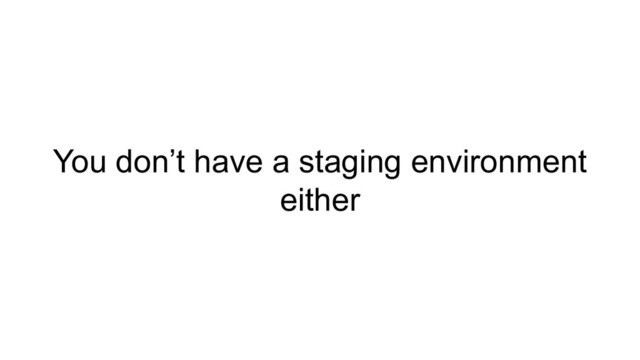 You don’t have a staging environment
either

