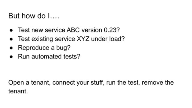 But how do I….
● Test new service ABC version 0.23?
● Test existing service XYZ under load?
● Reproduce a bug?
● Run automated tests?
Open a tenant, connect your stuff, run the test, remove the
tenant.

