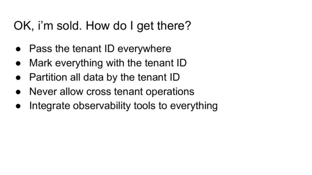 OK, i’m sold. How do I get there?
● Pass the tenant ID everywhere
● Mark everything with the tenant ID
● Partition all data by the tenant ID
● Never allow cross tenant operations
● Integrate observability tools to everything
