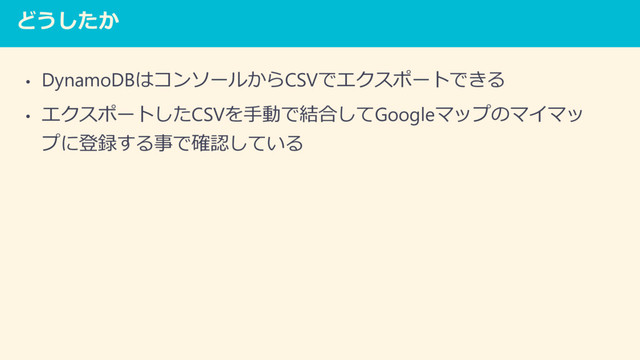 どうしたか
• DynamoDBはコンソールからCSVでエクスポートできる
• エクスポートしたCSVを手動で結合してGoogleマップのマイマッ
プに登録する事で確認している
