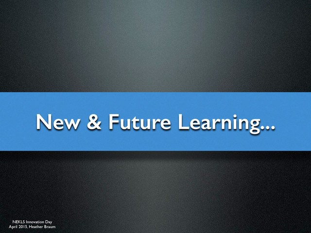 NEKLS Innovation Day
April 2015, Heather Braum
New & Future Learning...
