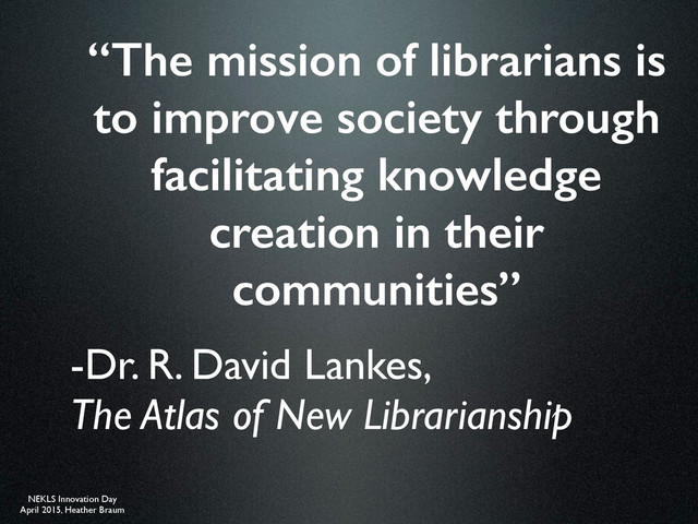 NEKLS Innovation Day
April 2015, Heather Braum
“The mission of librarians is
to improve society through
facilitating knowledge
creation in their
communities”
-Dr. R. David Lankes,  
The Atlas of New Librarianship
