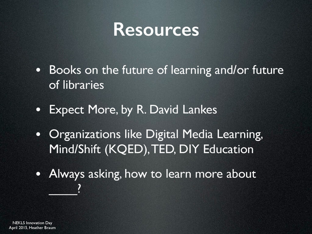 NEKLS Innovation Day
April 2015, Heather Braum
Resources
• Books on the future of learning and/or future
of libraries
• Expect More, by R. David Lankes
• Organizations like Digital Media Learning,
Mind/Shift (KQED), TED, DIY Education
• Always asking, how to learn more about
____?
