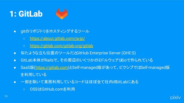 ● gitのリポジトリをホスティングするツール
○ https://about.gitlab.com/ja-jp/
○ https://gitlab.com/gitlab-org/gitlab
● 似たような立ち位置のツールだと
GitHub Enterprise Server (GHE:S)
● GitLab本体がRailsで、その周辺のいくつかのミドルウェアは
Goで作られている
● SaaS版(https://gitlab.com)とSelf-managed版があって、ピクシブではSelf-managed版
を利用している
● 一部を除いて業務利用しているコードはほぼ全て社内の
GitLabにある
○ OSSはGitHub.comを利用
13
1: GitLab
