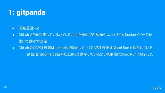 ● 開発言語: Go
● GitLab APIを利用しているため、GitLabと通信できる場所にバイナリやDockerイメージを
置いて動かす想定
● GitLabのGCP移行前はLambdaで動かしていてGCP移行後はCloud Runで動かしている
○ 余談: 前述のinside記事だとGKEで動かしているが、執筆後にCloud Runに移行した
20
1: gitpanda
