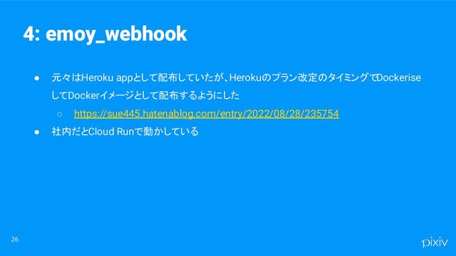 ● 元々はHeroku appとして配布していたが、Herokuのプラン改定のタイミングでDockerise
してDockerイメージとして配布するようにした
○ https://sue445.hatenablog.com/entry/2022/08/28/235754
● 社内だとCloud Runで動かしている
26
4: emoy_webhook
