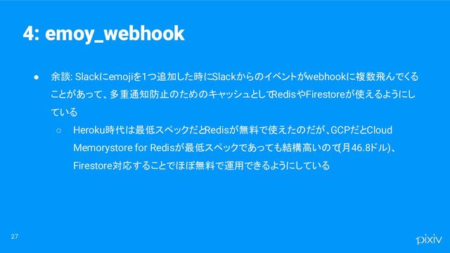 ● 余談: Slackにemojiを1つ追加した時にSlackからのイベントがwebhookに複数飛んでくる
ことがあって、多重通知防止のためのキャッシュとして
RedisやFirestoreが使えるようにし
ている
○ Heroku時代は最低スペックだとRedisが無料で使えたのだが、GCPだとCloud
Memorystore for Redisが最低スペックであっても結構高いので
(月46.8ドル)、
Firestore対応することでほぼ無料で運用できるようにしている
27
4: emoy_webhook
