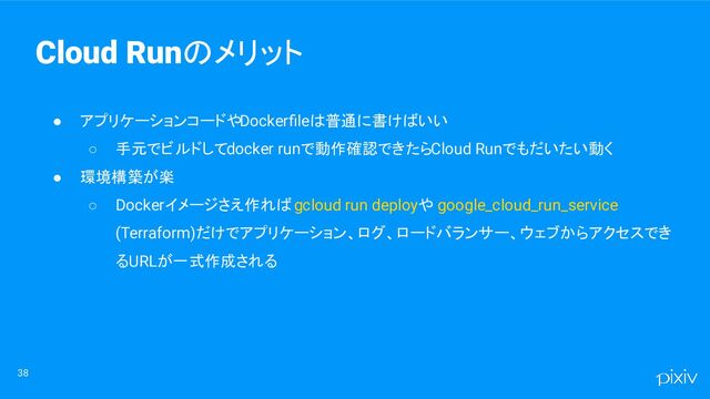 ● アプリケーションコードやDockerﬁleは普通に書けばいい
○ 手元でビルドしてdocker runで動作確認できたらCloud Runでもだいたい動く
● 環境構築が楽
○ Dockerイメージさえ作れば gcloud run deployや google_cloud_run_service
(Terraform)だけでアプリケーション、ログ、ロードバランサー、ウェブからアクセスでき
るURLが一式作成される
38
Cloud Runのメリット
